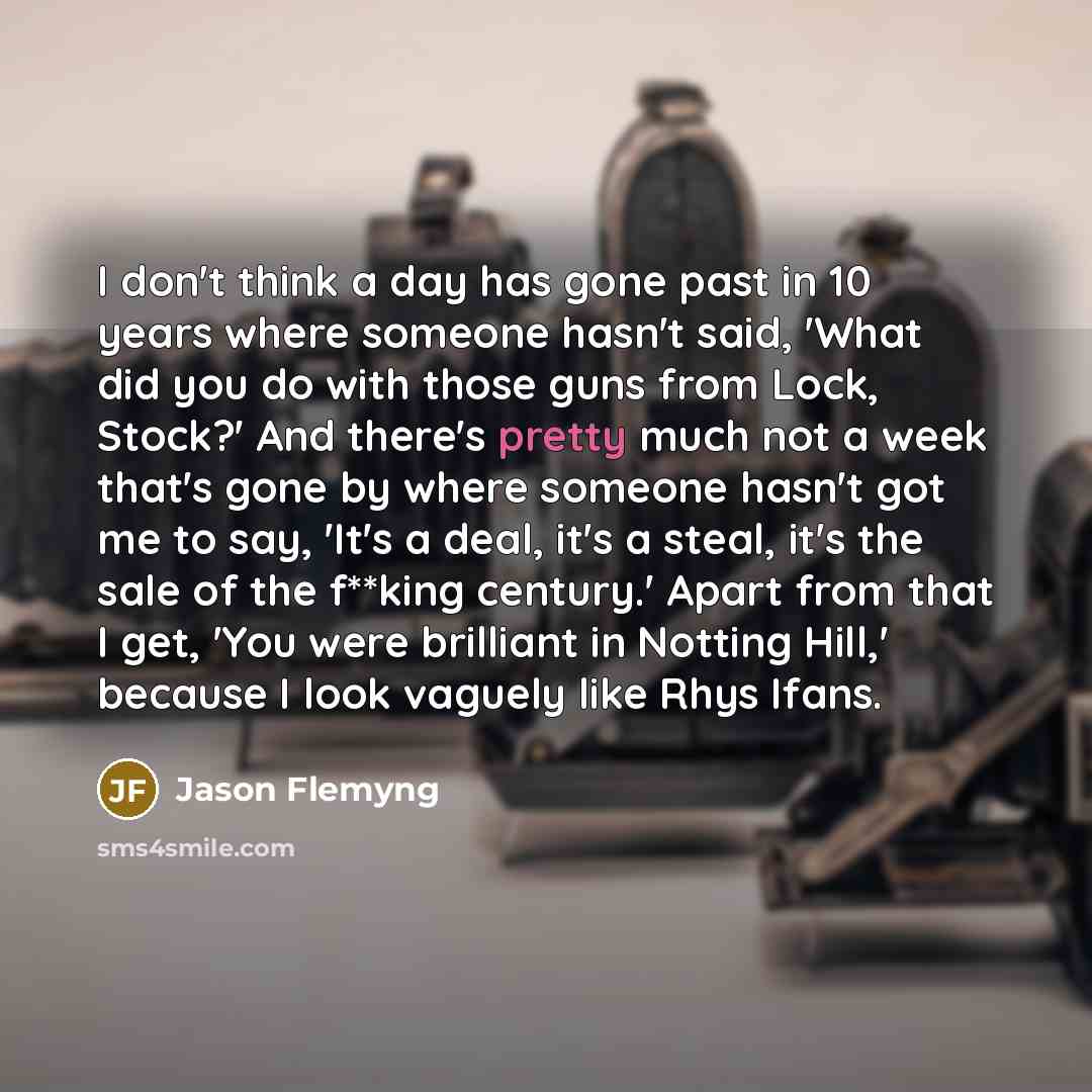 “I don't think a day has gone past in 10 years where someone hasn't said, 'What did you do with those guns from Lock, Stock?' And there's pretty much not a week that's gone by where someone hasn't got me to say, 'It's a deal, it's a steal, it's the sale of the f**king century.' Apart from that I…” quote by Jason Flemyng