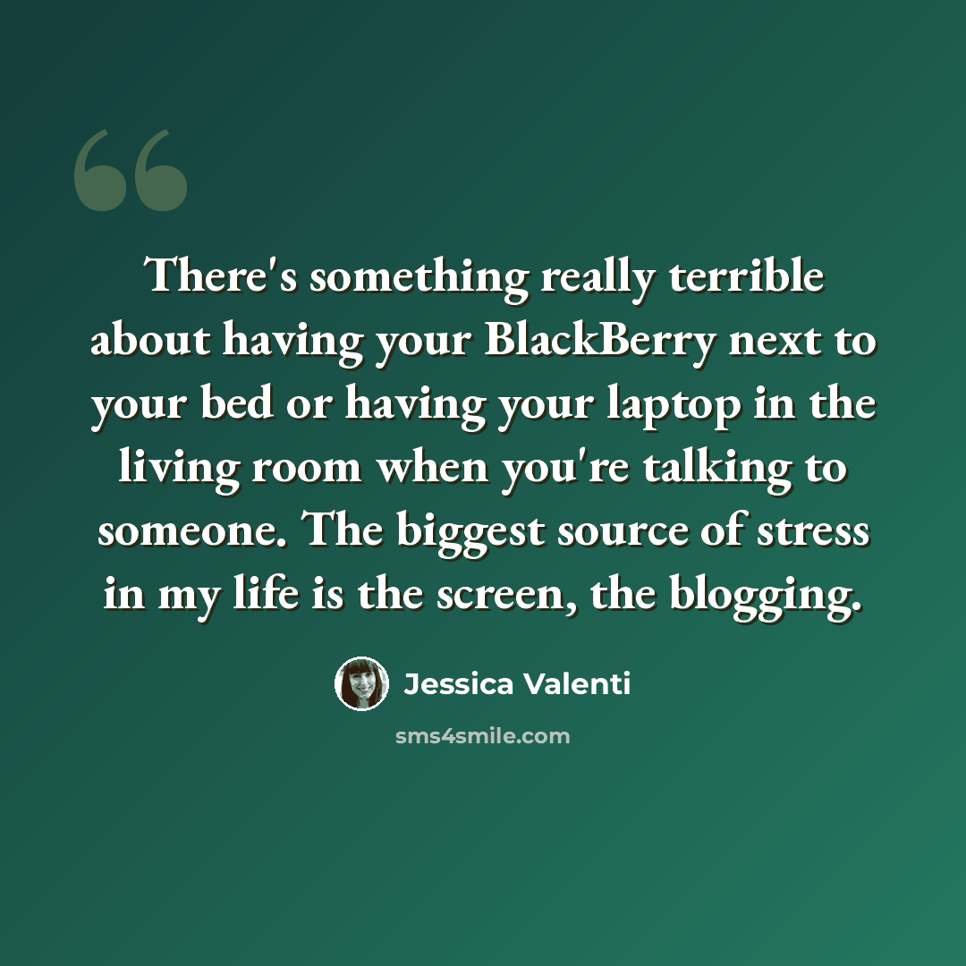 “There's something really terrible about having your BlackBerry next to your bed or having your laptop in the living room when you're talking to someone. The biggest source of stress in my life is the screen, the blogging.” quote by Jessica Valenti