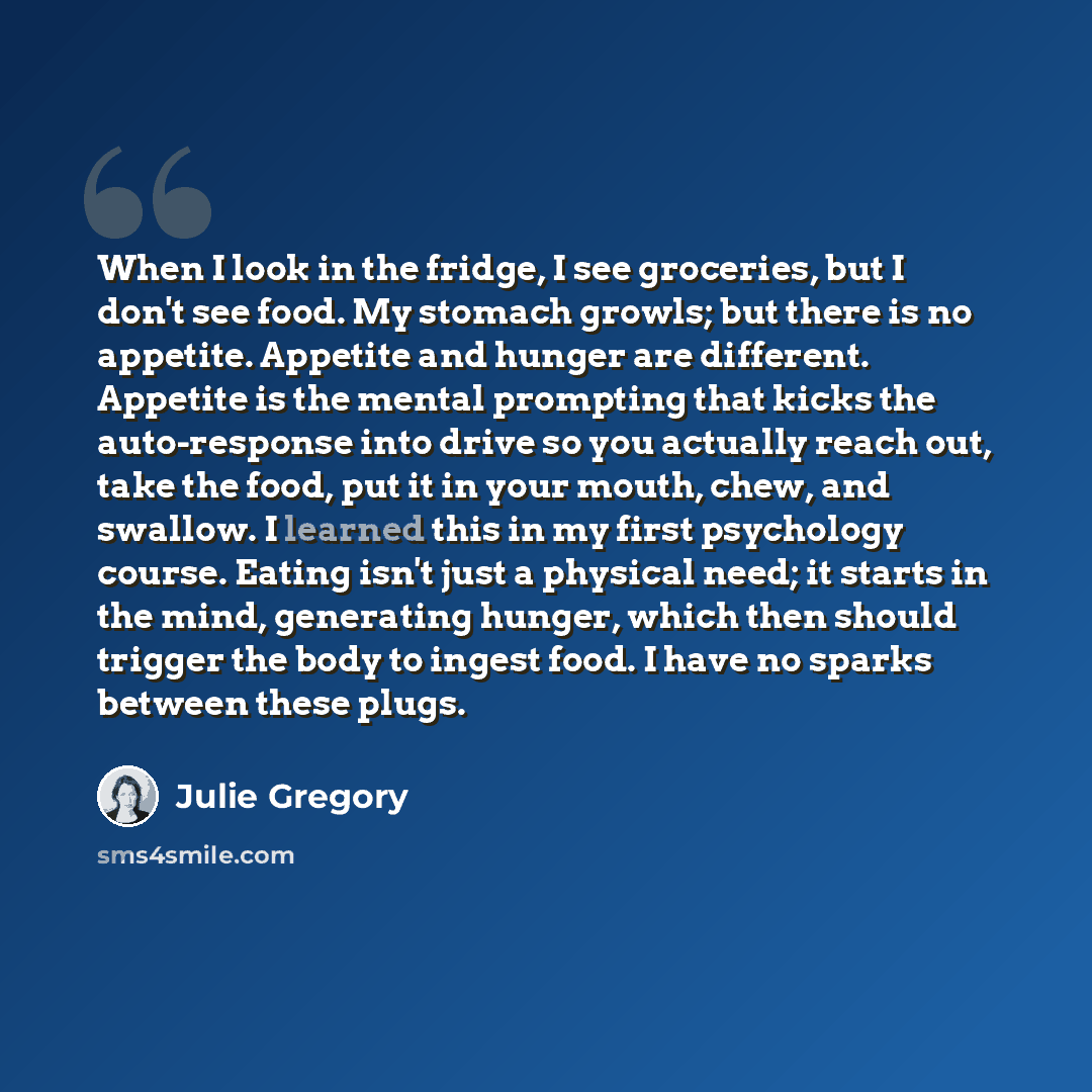 “When I look in the fridge, I see groceries, but I don't see food. My stomach growls; but there is no appetite. Appetite and hunger are different. Appetite is the mental prompting that kicks the auto-response into drive so you actually reach out, take the food, put it in your mouth, chew, and…” quote by Julie Gregory