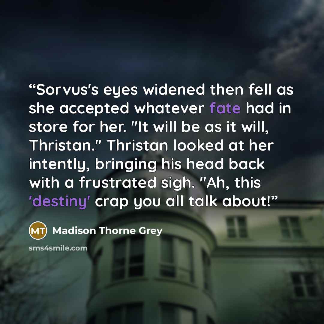 “Sorvus's eyes widened then fell as she accepted whatever fate had in store for her. "It will be as it will, Thristan." Thristan looked at her intently, bringing his head back with a frustrated sigh. "Ah, this 'destiny' crap you all talk about!” quote by Madison Thorne Grey