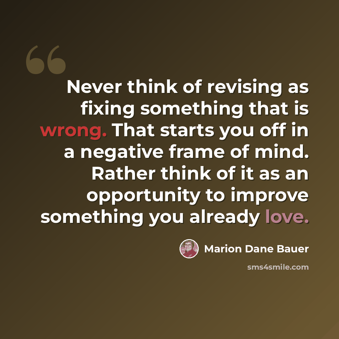 “Never think of revising as fixing something that is wrong. That starts you off in a negative frame of mind. Rather think of it as an opportunity to improve something you already love.” quote by Marion Dane Bauer