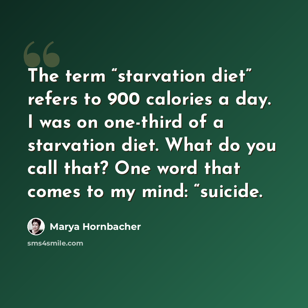 “The term “starvation diet” refers to 900 calories a day. I was on one-third of a starvation diet. What do you call that? One word that comes to my mind: “suicide.” quote by Marya Hornbacher