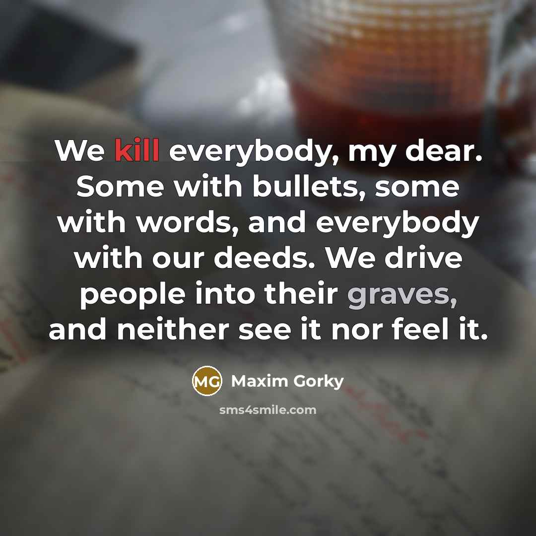 “We kill everybody, my dear. Some with bullets, some with words, and everybody with our deeds. We drive people into their graves, and neither see it nor feel it.” quote by Maxim Gorky