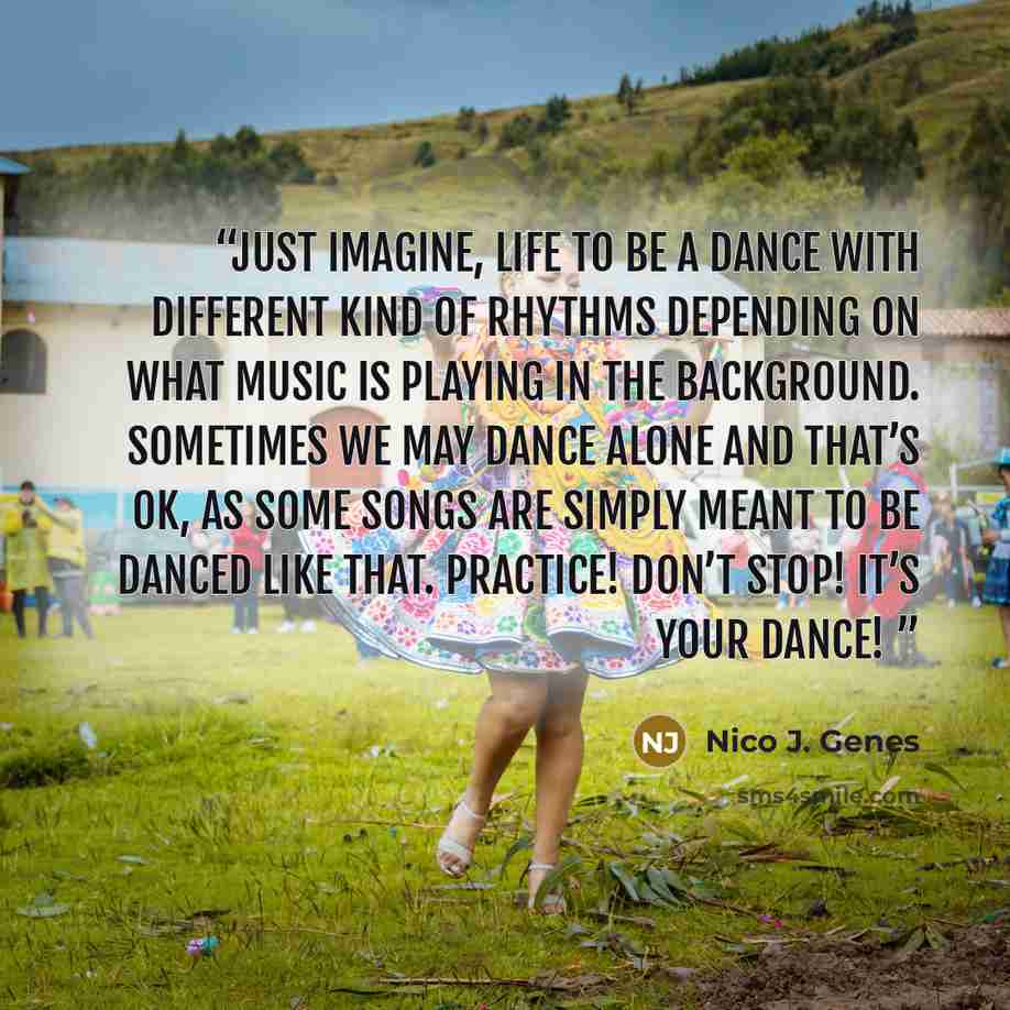 “Just imagine, life to be a dance with different kind of rhythms depending on what music is playing in the background. Sometimes we may dance alone and that’s OK, as some songs are simply meant to be danced like that. Practice! Don’t stop! It’s your dance!” quote by Nico J. Genes