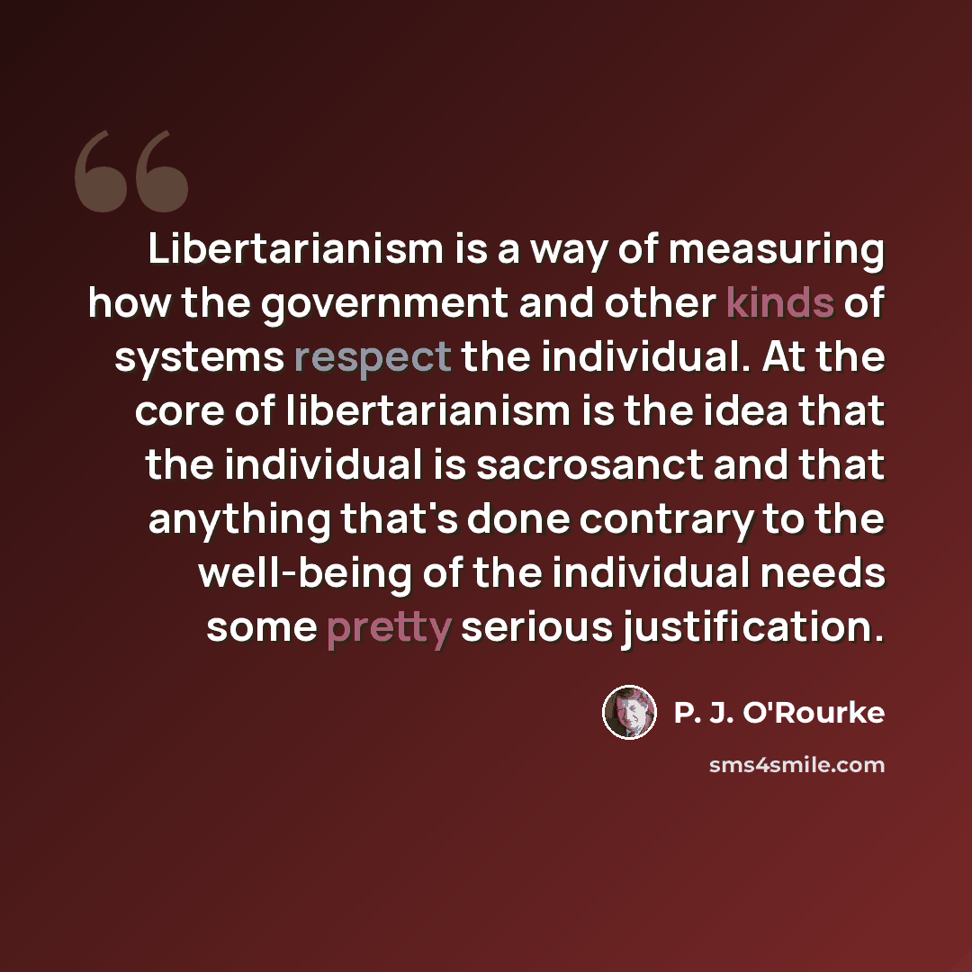 “Libertarianism is a way of measuring how the government and other kinds of systems respect the individual. At the core of libertarianism is the idea that the individual is sacrosanct and that anything that's done contrary to the well-being of the individual needs some pretty serious justification.” quote by P. J. O'Rourke