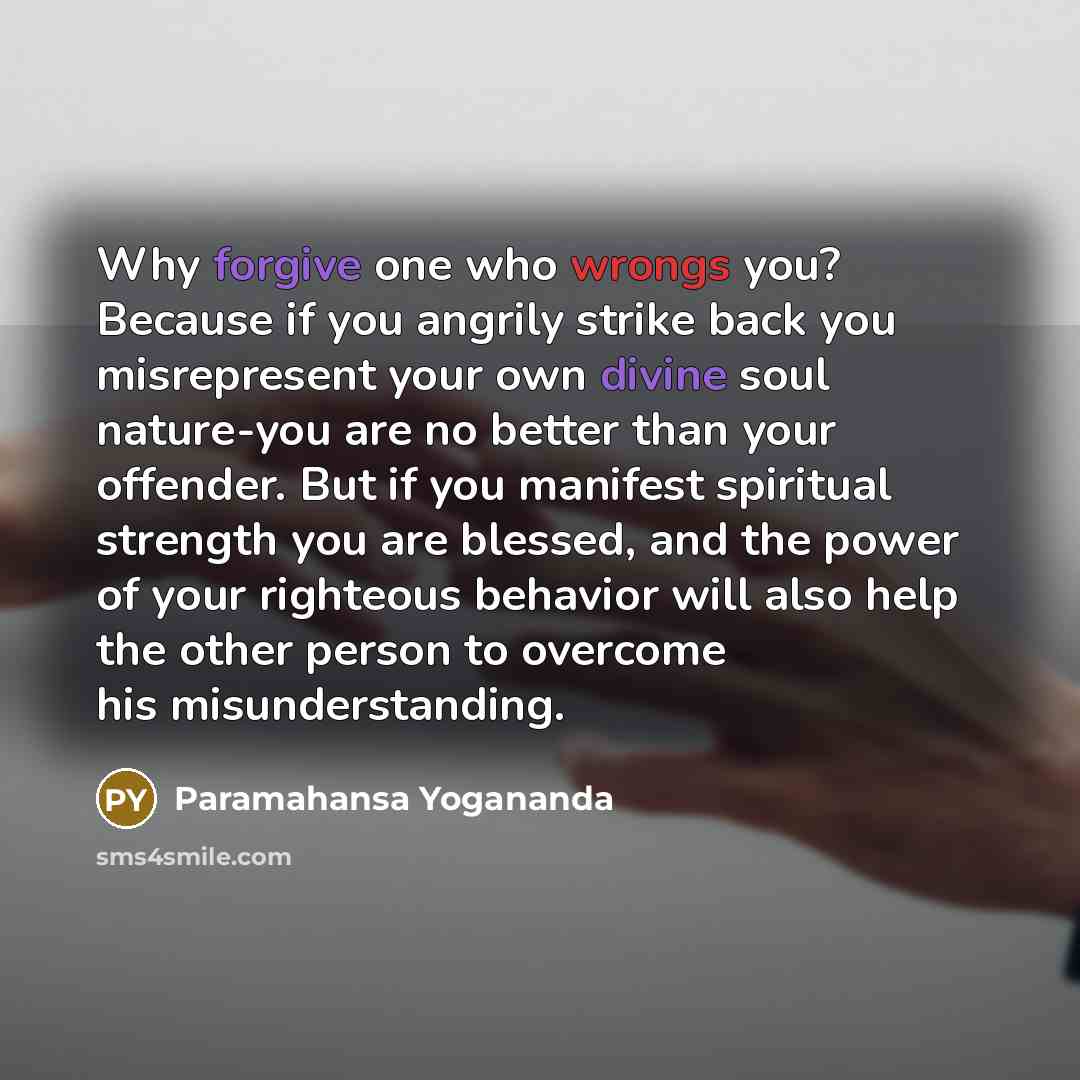 “Why forgive one who wrongs you? Because if you angrily strike back you misrepresent your own divine soul nature-you are no better than your offender. But if you manifest spiritual strength you are blessed, and the power of your righteous behavior will also help the other person to overcome his…” quote by Paramahansa Yogananda