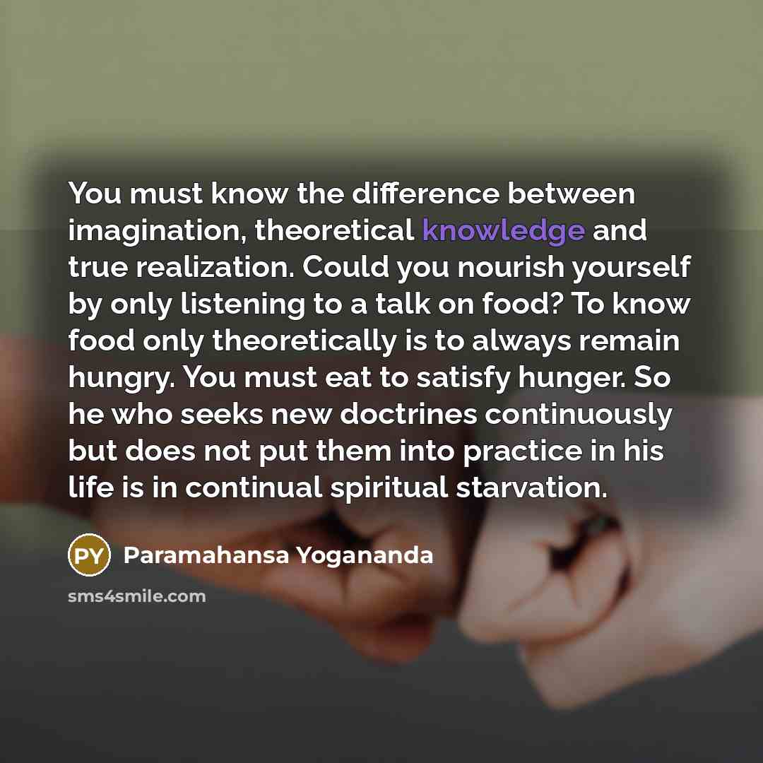 “You must know the difference between imagination, theoretical knowledge and true realization. Could you nourish yourself by only listening to a talk on food? To know food only theoretically is to always remain hungry. You must eat to satisfy hunger. So he who seeks new doctrines continuously but…” quote by Paramahansa Yogananda
