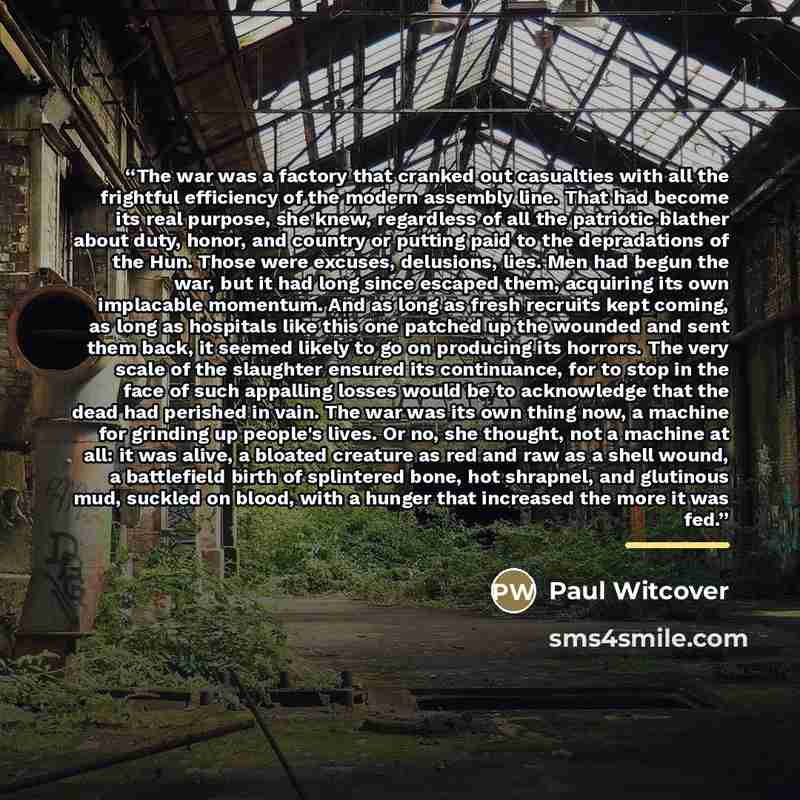 “The war was a factory that cranked out casualties with all the frightful efficiency of the modern assembly line. That had become its real purpose, she knew, regardless of all the patriotic blather about duty, honor, and country or putting paid to the depradations of the Hun. Those were excuses…” quote by Paul Witcover