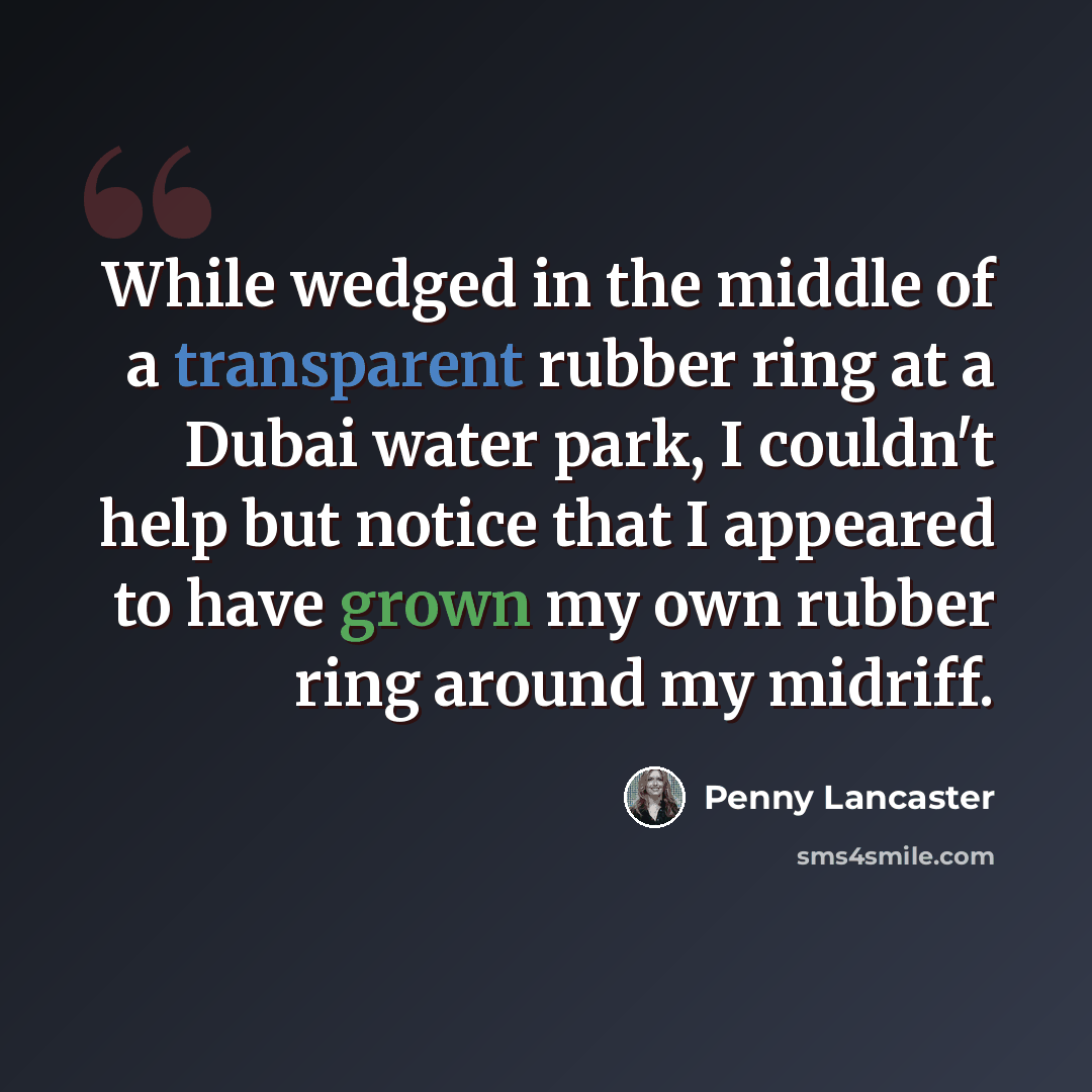“While wedged in the middle of a transparent rubber ring at a Dubai water park, I couldn't help but notice that I appeared to have grown my own rubber ring around my midriff.” quote by Penny Lancaster