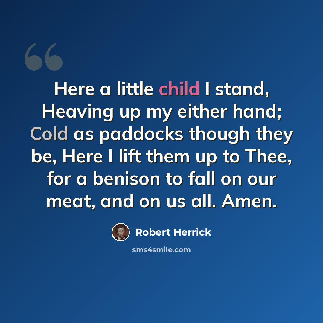“Here a little child I stand, Heaving up my either hand; Cold as paddocks though they be, Here I lift them up to Thee, for a benison to fall on our meat, and on us all. Amen.” quote by Robert Herrick