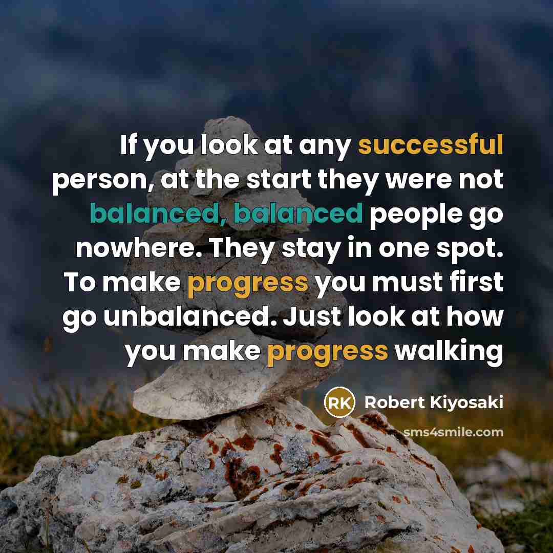 “If you look at any successful person, at the start they were not balanced, balanced people go nowhere. They stay in one spot. To make progress you must first go unbalanced. Just look at how you make progress walking” quote by Robert Kiyosaki