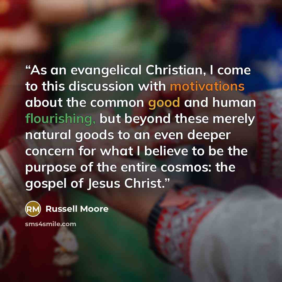 “As an evangelical Christian, I come to this discussion with motivations about the common good and human flourishing, but beyond these merely natural goods to an even deeper concern for what I believe to be the purpose of the entire cosmos: the gospel of Jesus Christ.” quote by Russell Moore