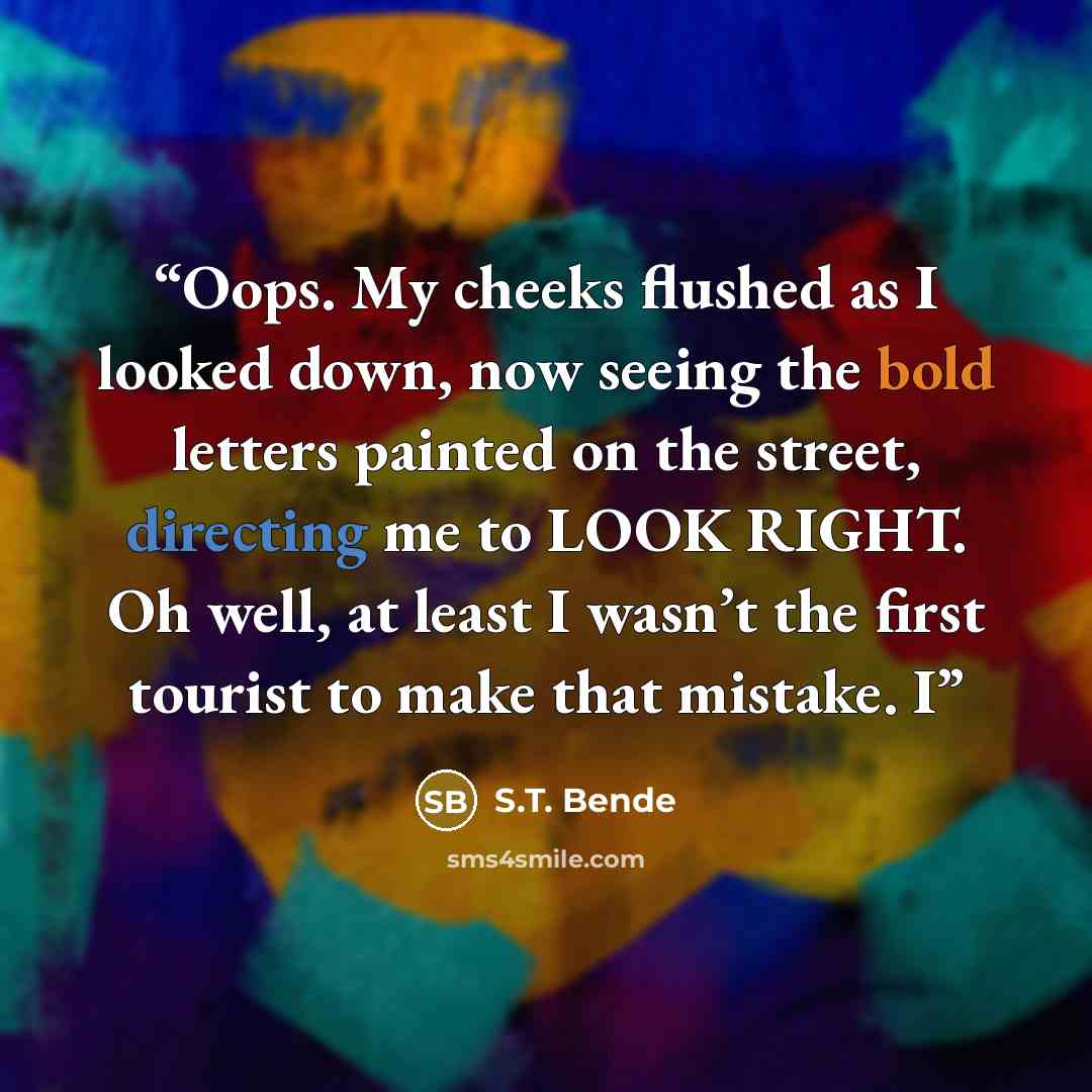 “Oops. My cheeks flushed as I looked down, now seeing the bold letters painted on the street, directing me to LOOK RIGHT. Oh well, at least I wasn’t the first tourist to make that mistake. I” quote by S.T. Bende