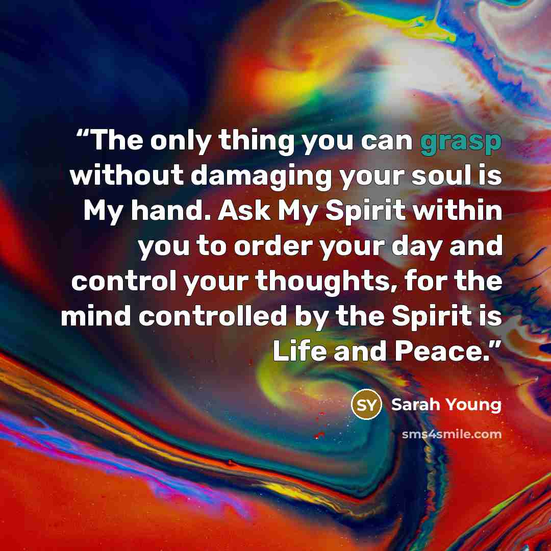 “The only thing you can grasp without damaging your soul is My hand. Ask My Spirit within you to order your day and control your thoughts, for the mind controlled by the Spirit is Life and Peace.” quote by Sarah Young