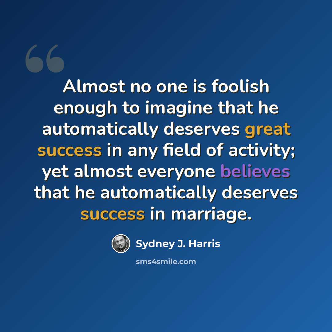 “Almost no one is foolish enough to imagine that he automatically deserves great success in any field of activity; yet almost everyone believes that he automatically deserves success in marriage.” quote by Sydney J. Harris