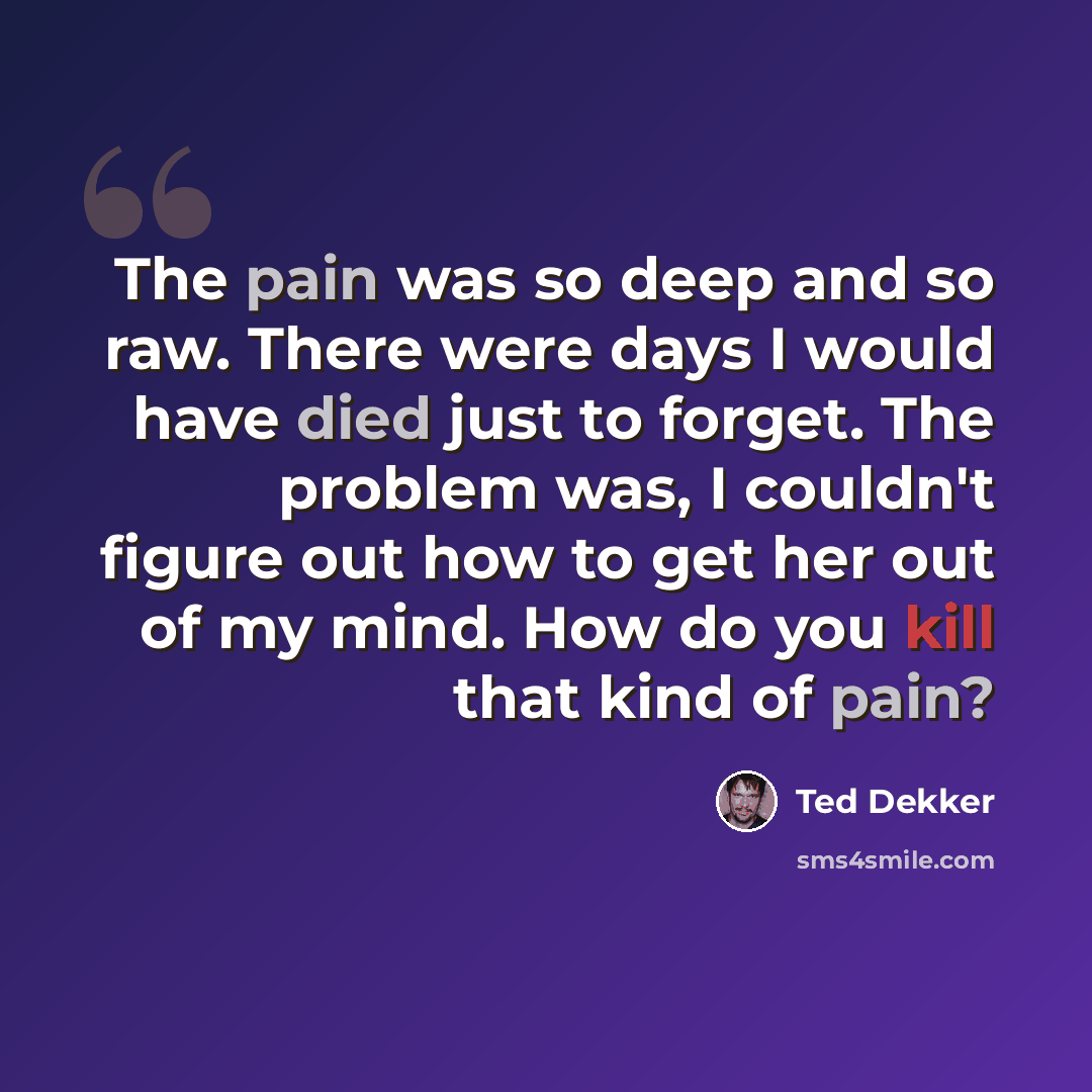 “The pain was so deep and so raw. There were days I would have died just to forget. The problem was, I couldn't figure out how to get her out of my mind. How do you kill that kind of pain?” quote by Ted Dekker