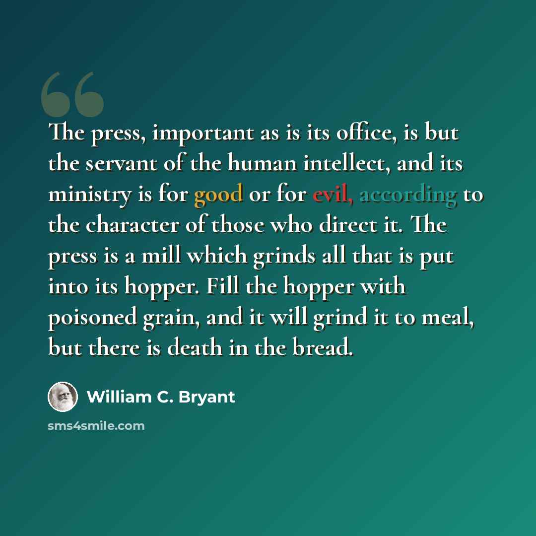 “The press, important as is its office, is but the servant of the human intellect, and its ministry is for good or for evil, according to the character of those who direct it. The press is a mill which grinds all that is put into its hopper. Fill the hopper with poisoned grain, and it will grind it…” quote by William C. Bryant