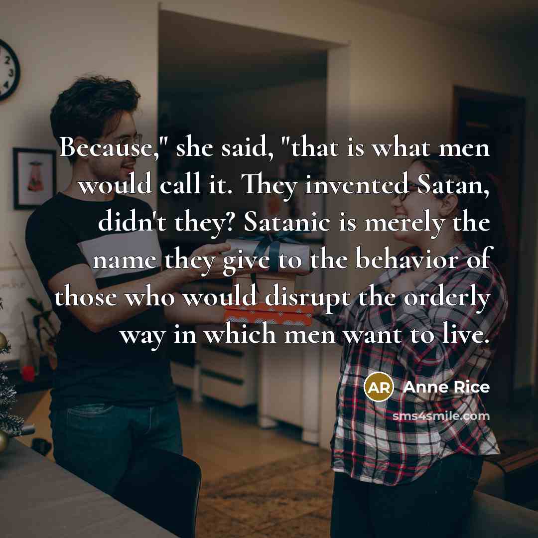“Because," she said, "that is what men would call it. They invented Satan, didn't they? Satanic is merely the name they give to the behavior of those who would disrupt the orderly way in which men want to live.” quote by Anne Rice