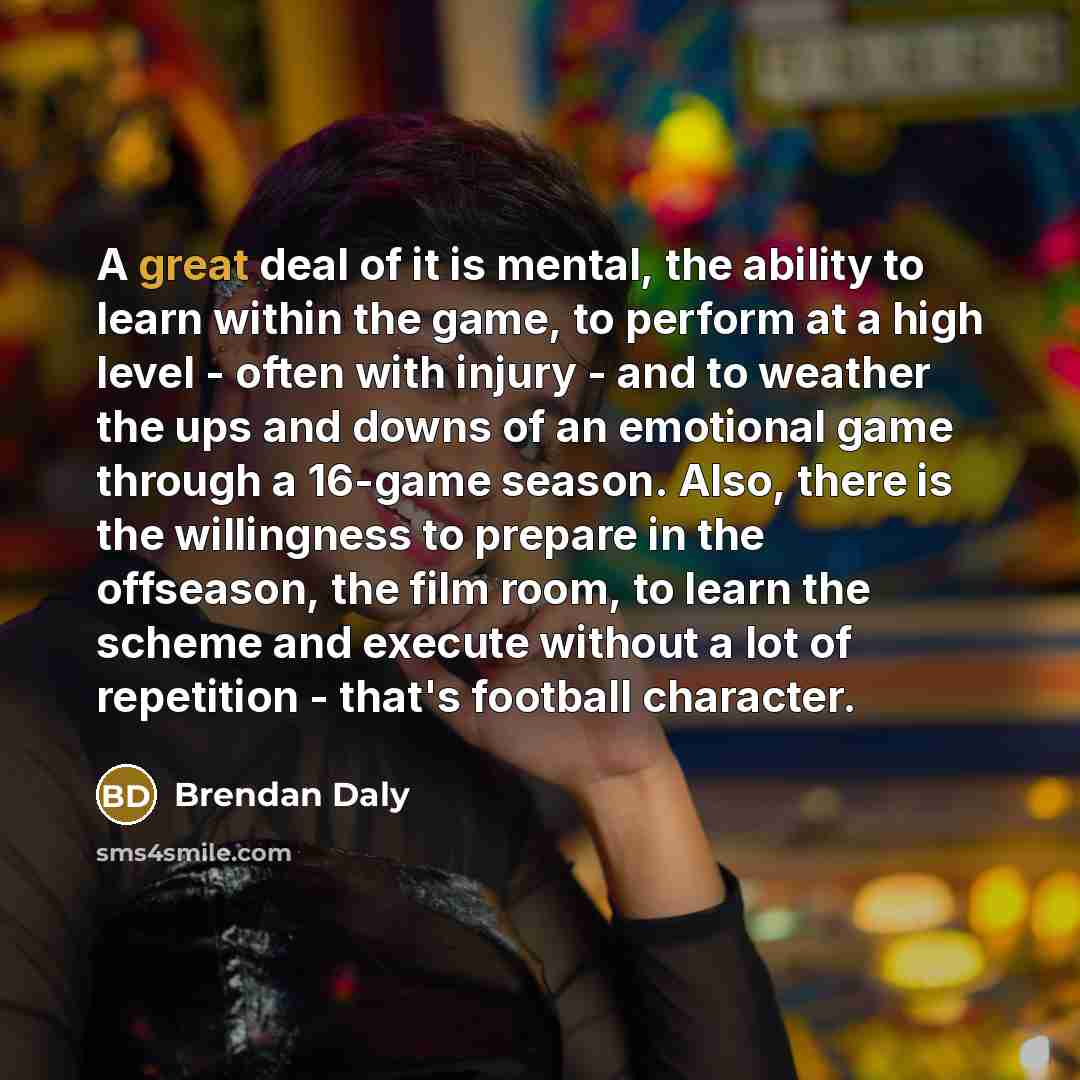 “A great deal of it is mental, the ability to learn within the game, to perform at a high level - often with injury - and to weather the ups and downs of an emotional game through a 16-game season. Also, there is the willingness to prepare in the offseason, the film room, to learn the scheme and…” quote by Brendan Daly