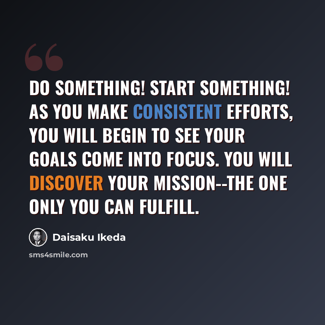 “Do something! Start something! As you make consistent efforts, you will begin to see your goals come into focus. You will discover your mission--the one only you can fulfill.” quote by Daisaku Ikeda
