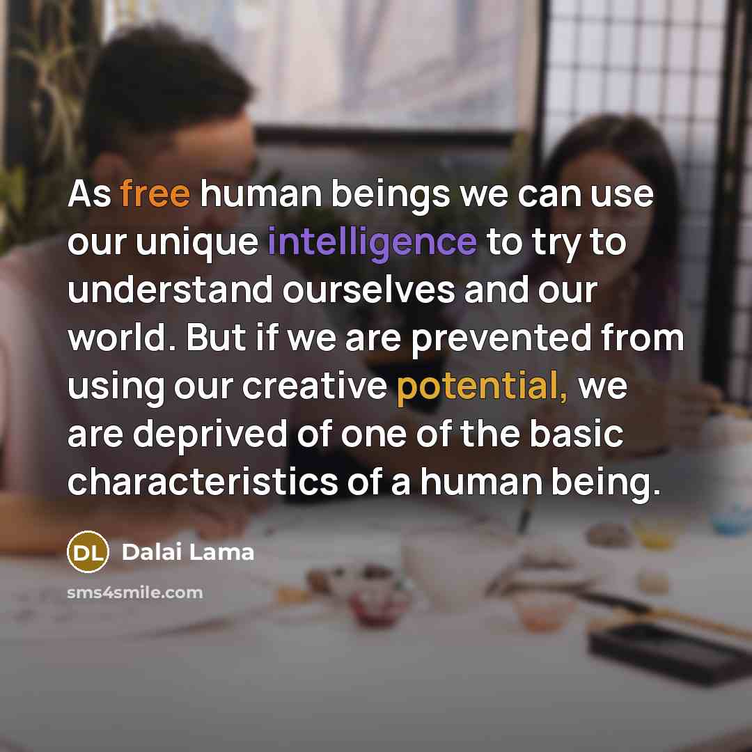 “As free human beings we can use our unique intelligence to try to understand ourselves and our world. But if we are prevented from using our creative potential, we are deprived of one of the basic characteristics of a human being.” quote by Dalai Lama