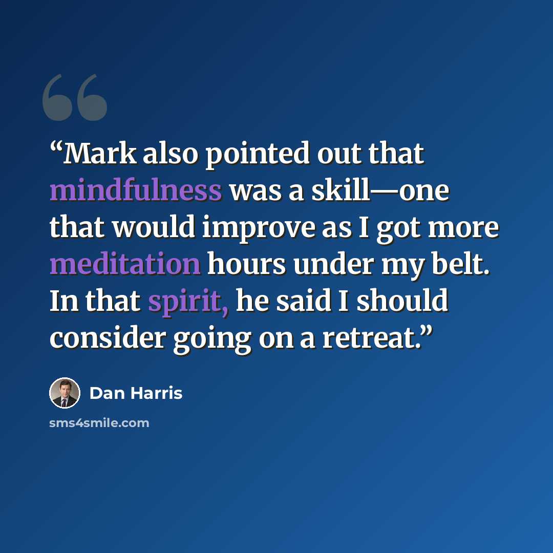 “Mark also pointed out that mindfulness was a skill—one that would improve as I got more meditation hours under my belt. In that spirit, he said I should consider going on a retreat.” quote by Dan Harris