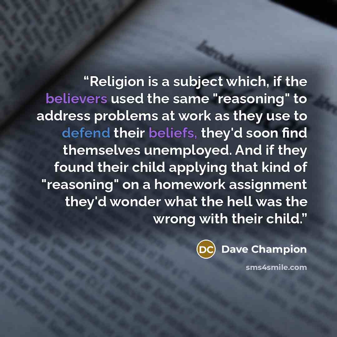 “Religion is a subject which, if the believers used the same "reasoning" to address problems at work as they use to defend their beliefs, they'd soon find themselves unemployed. And if they found their child applying that kind of "reasoning" on a homework assignment they'd wonder what the hell was…” quote by Dave Champion