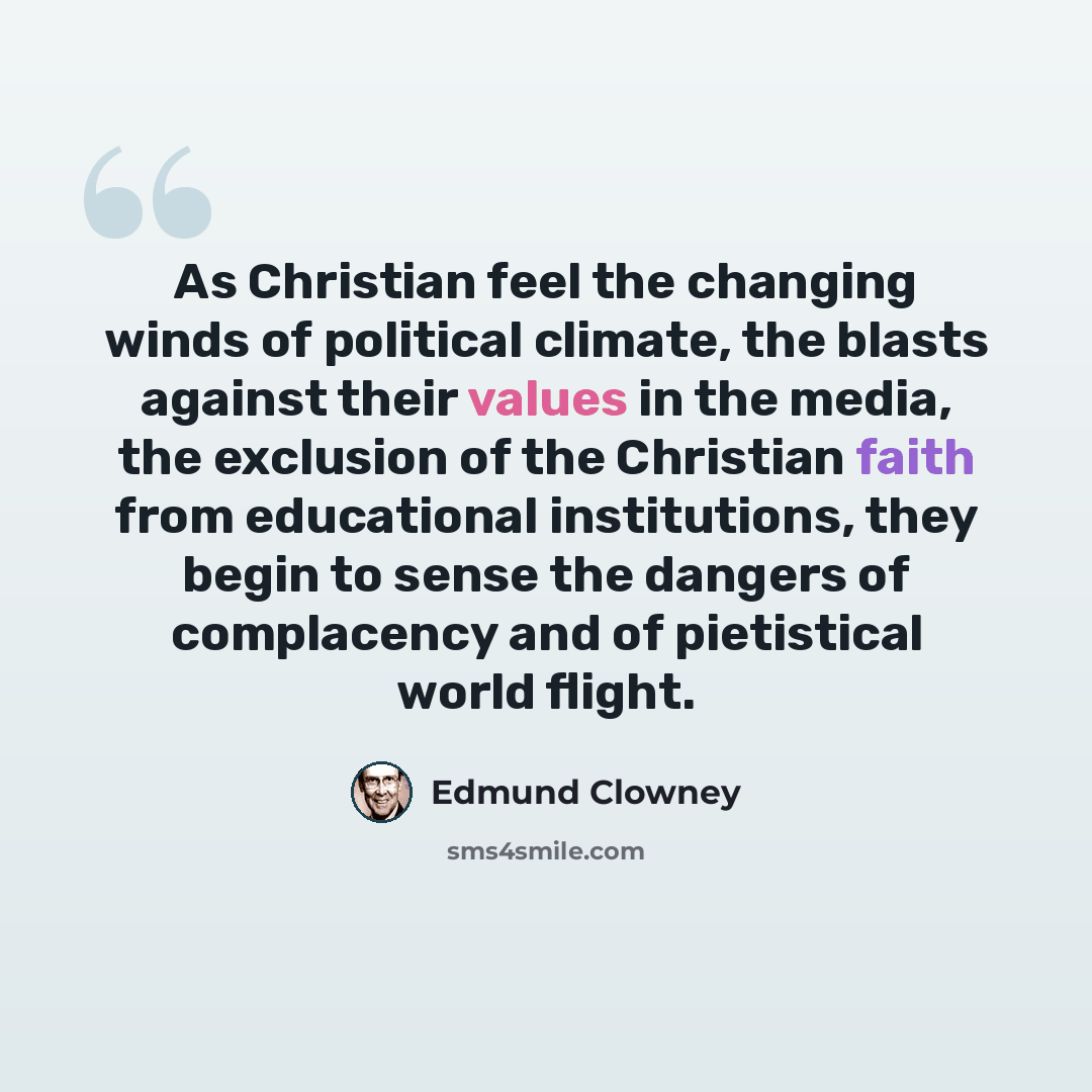 “As Christian feel the changing winds of political climate, the blasts against their values in the media, the exclusion of the Christian faith from educational institutions, they begin to sense the dangers of complacency and of pietistical world flight.” quote by Edmund Clowney