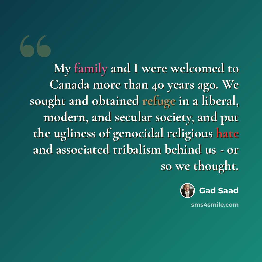 “My family and I were welcomed to Canada more than 40 years ago. We sought and obtained refuge in a liberal, modern, and secular society, and put the ugliness of genocidal religious hate and associated tribalism behind us - or so we thought.” quote by Gad Saad