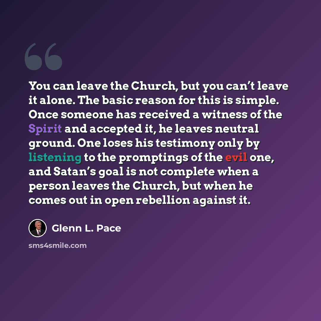 “You can leave the Church, but you can’t leave it alone. The basic reason for this is simple. Once someone has received a witness of the Spirit and accepted it, he leaves neutral ground. One loses his testimony only by listening to the promptings of the evil one, and Satan’s goal is not complete…” quote by Glenn L. Pace
