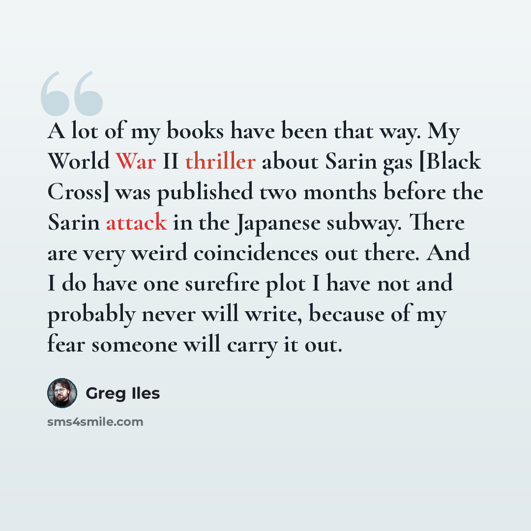 “A lot of my books have been that way. My World War II thriller about Sarin gas [Black Cross] was published two months before the Sarin attack in the Japanese subway. There are very weird coincidences out there. And I do have one surefire plot I have not and probably never will write, because of my…” quote by Greg Iles