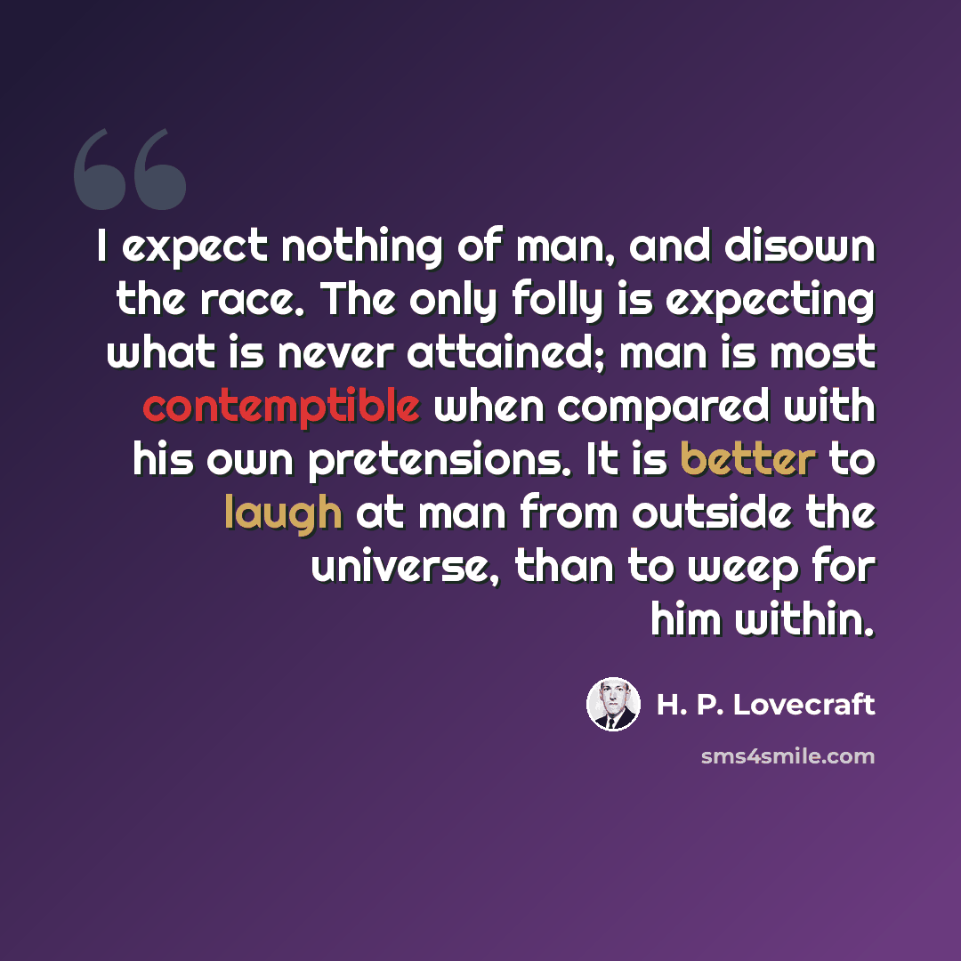 “I expect nothing of man, and disown the race. The only folly is expecting what is never attained; man is most contemptible when compared with his own pretensions. It is better to laugh at man from outside the universe, than to weep for him within.” quote by H. P. Lovecraft