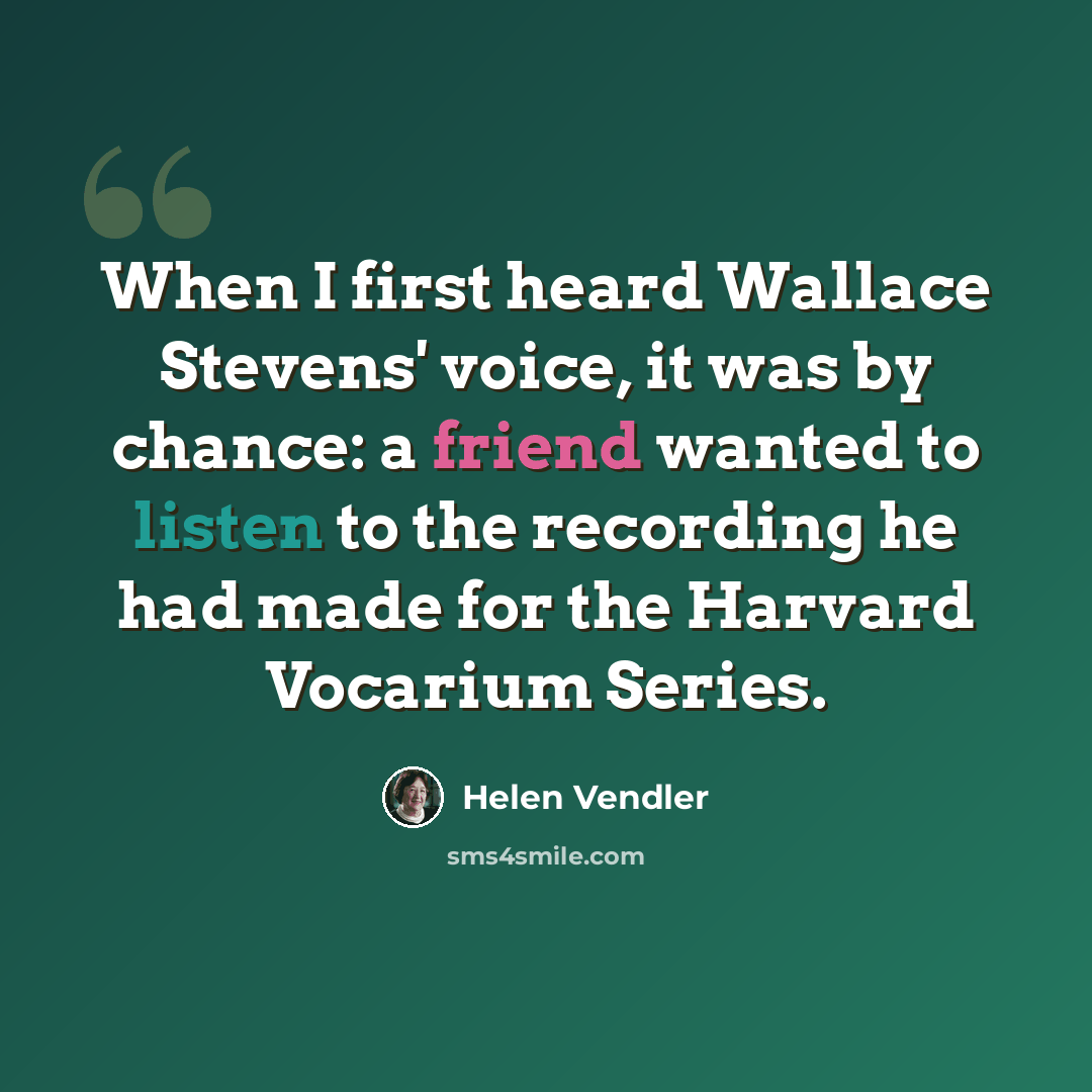 “When I first heard Wallace Stevens' voice, it was by chance: a friend wanted to listen to the recording he had made for the Harvard Vocarium Series.” quote by Helen Vendler
