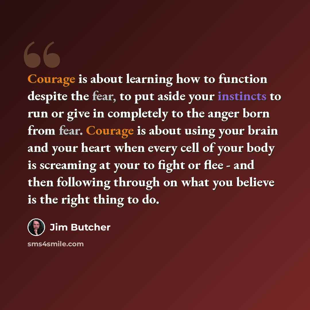 “Courage is about learning how to function despite the fear, to put aside your instincts to run or give in completely to the anger born from fear. Courage is about using your brain and your heart when every cell of your body is screaming at your to fight or flee - and then following through on what…” quote by Jim Butcher