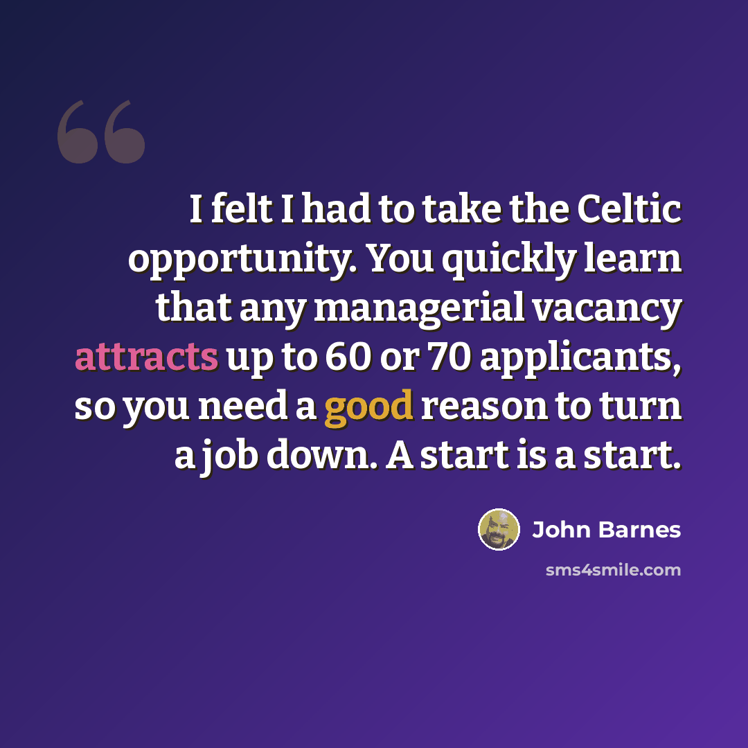“I felt I had to take the Celtic opportunity. You quickly learn that any managerial vacancy attracts up to 60 or 70 applicants, so you need a good reason to turn a job down. A start is a start.” quote by John Barnes