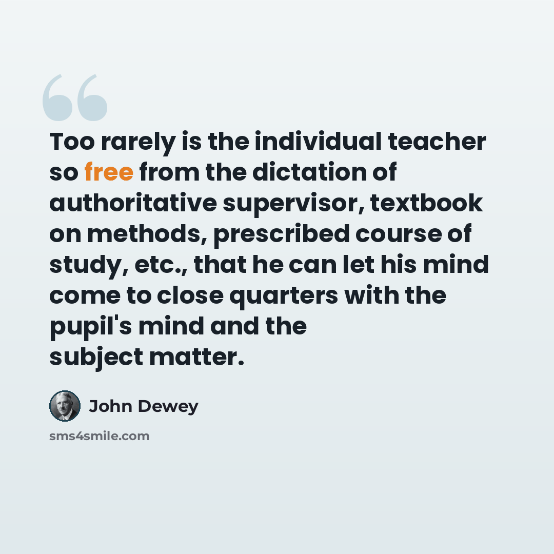 “Too rarely is the individual teacher so free from the dictation of authoritative supervisor, textbook on methods, prescribed course of study, etc., that he can let his mind come to close quarters with the pupil's mind and the subject matter.” quote by John Dewey