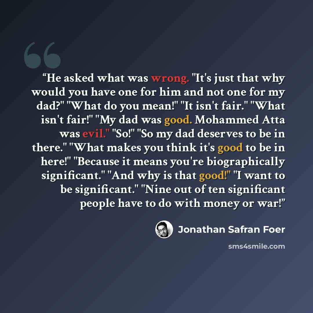 “He asked what was wrong. "It's just that why would you have one for him and not one for my dad?" "What do you mean!" "It isn't fair." "What isn't fair!" "My dad was good. Mohammed Atta was evil." "So!" "So my dad deserves to be in there." "What makes you think it's good to be in here!" "Because it…” quote by Jonathan Safran Foer
