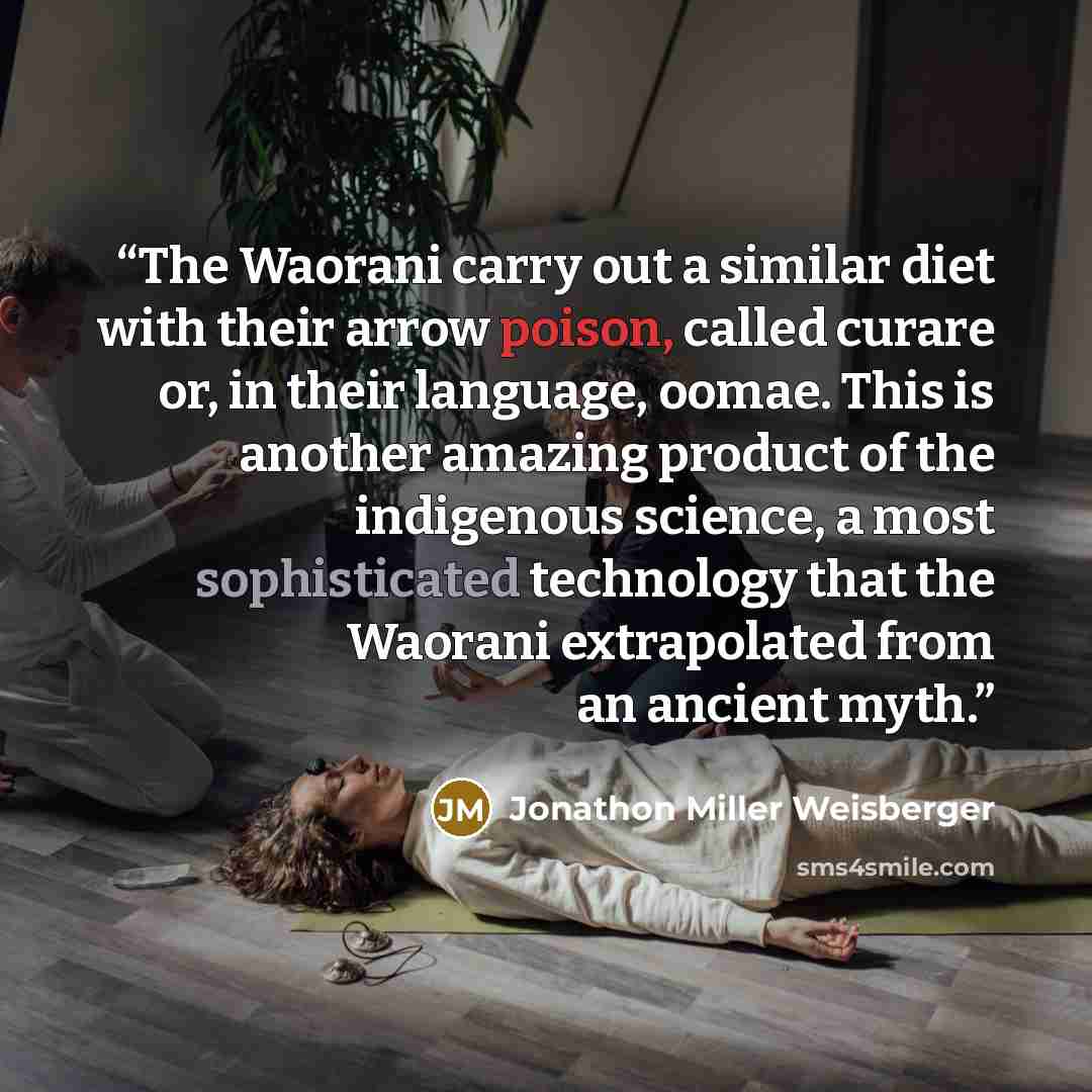“The Waorani carry out a similar diet with their arrow poison, called curare or, in their language, oomae. This is another amazing product of the indigenous science, a most sophisticated technology that the Waorani extrapolated from an ancient myth.” quote by Jonathon Miller Weisberger