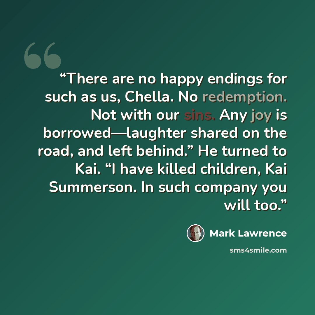 “There are no happy endings for such as us, Chella. No redemption. Not with our sins. Any joy is borrowed—laughter shared on the road, and left behind.” He turned to Kai. “I have killed children, Kai Summerson. In such company you will too.” quote by Mark Lawrence