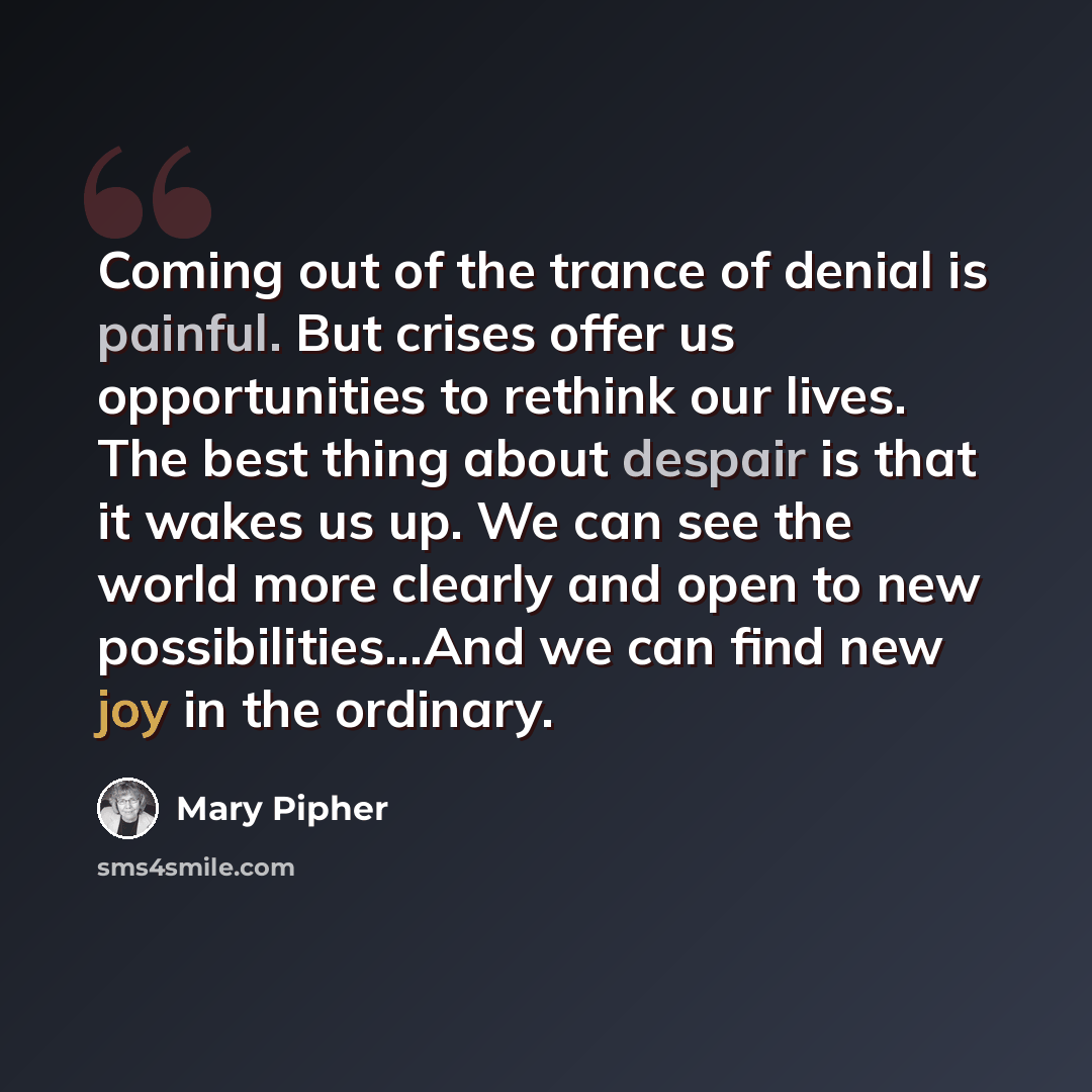 “Coming out of the trance of denial is painful. But crises offer us opportunities to rethink our lives. The best thing about despair is that it wakes us up. We can see the world more clearly and open to new possibilities...And we can find new joy in the ordinary.” quote by Mary Pipher