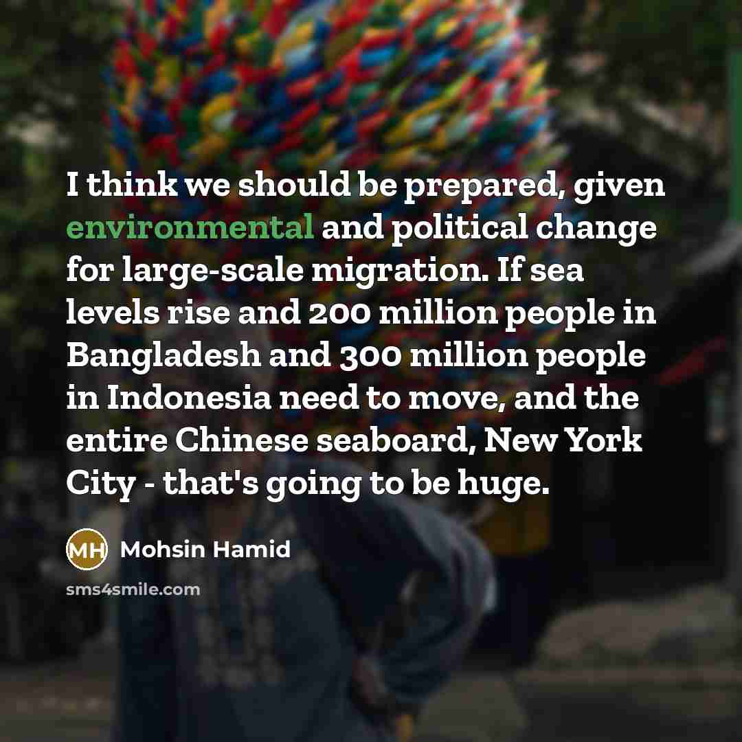 “I think we should be prepared, given environmental and political change for large-scale migration. If sea levels rise and 200 million people in Bangladesh and 300 million people in Indonesia need to move, and the entire Chinese seaboard, New York City - that's going to be huge.” quote by Mohsin Hamid