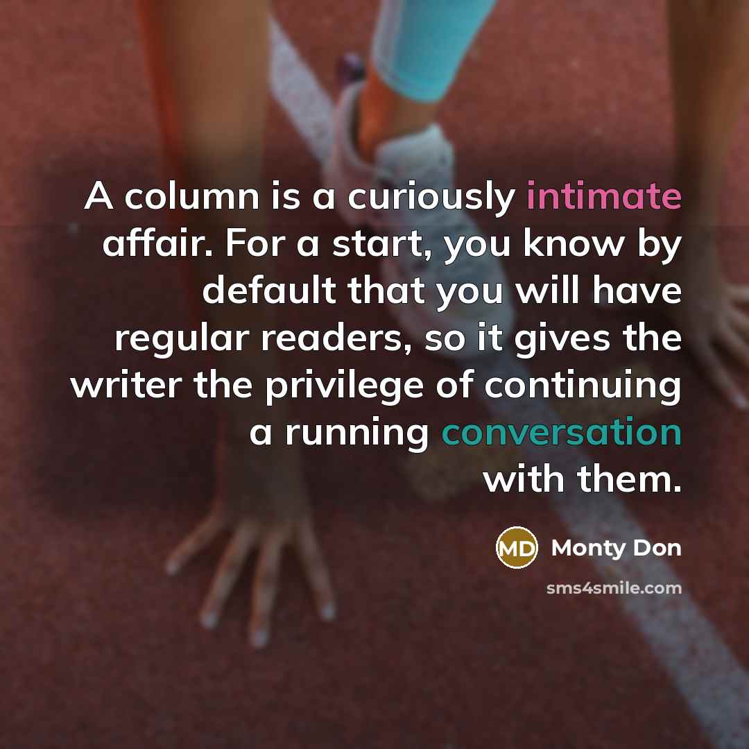 “A column is a curiously intimate affair. For a start, you know by default that you will have regular readers, so it gives the writer the privilege of continuing a running conversation with them.” quote by Monty Don