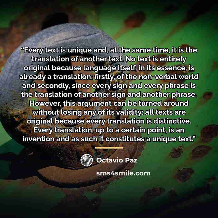 “Every text is unique and, at the same time, it is the translation of another text. No text is entirely original because language itself, in its essence, is already a translation: firstly, of the non-verbal world and secondly, since every sign and every phrase is the translation of another sign and…” quote by Octavio Paz