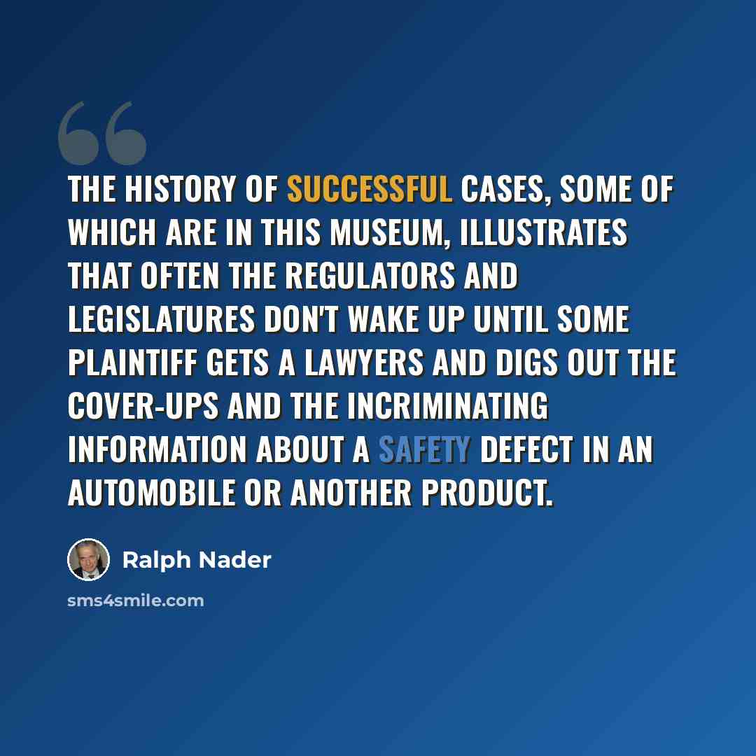 “The history of successful cases, some of which are in this museum, illustrates that often the regulators and legislatures don't wake up until some plaintiff gets a lawyers and digs out the cover-ups and the incriminating information about a safety defect in an automobile or another product.” quote by Ralph Nader
