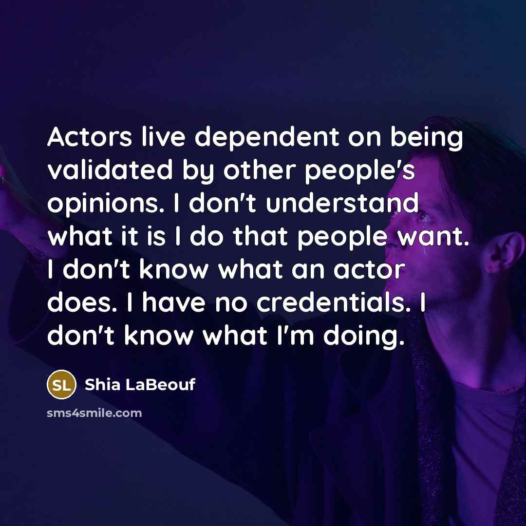 “Actors live dependent on being validated by other people's opinions. I don't understand what it is I do that people want. I don't know what an actor does. I have no credentials. I don't know what I'm doing.” quote by Shia LaBeouf