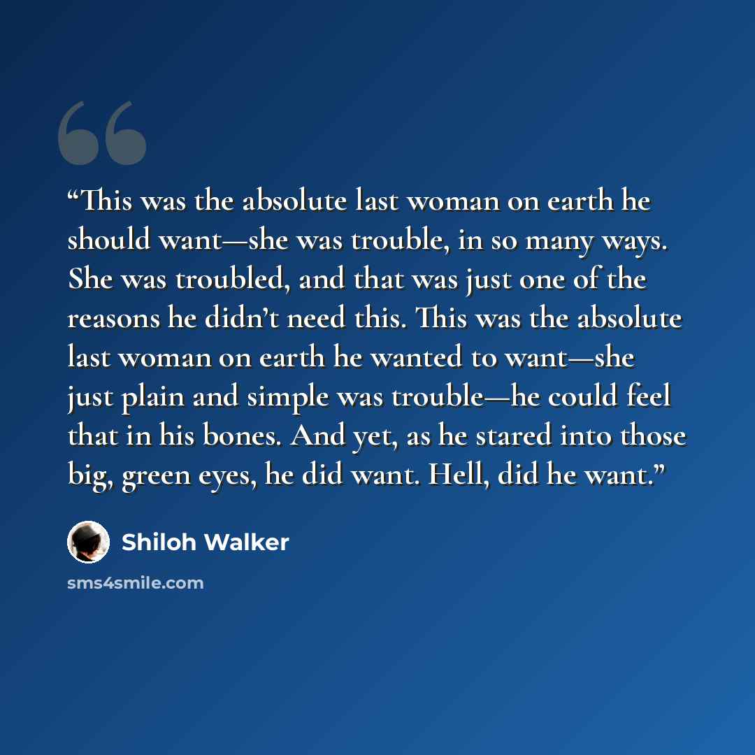 “This was the absolute last woman on earth he should want—she was trouble, in so many ways. She was troubled, and that was just one of the reasons he didn’t need this. This was the absolute last woman on earth he wanted to want—she just plain and simple was trouble—he could feel that in his bones…” quote by Shiloh Walker