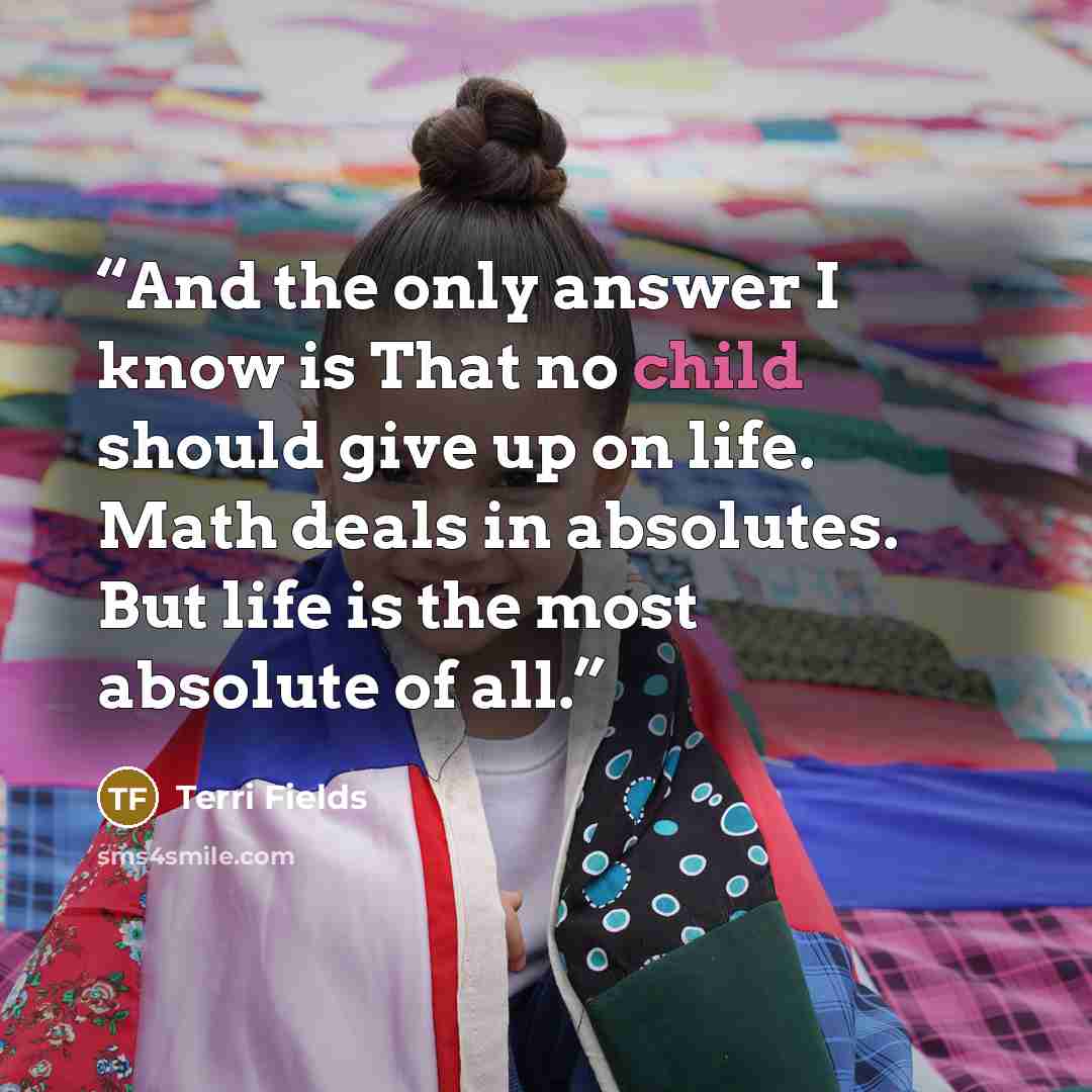 “And the only answer I know is That no child should give up on life. Math deals in absolutes. But life is the most absolute of all.” quote by Terri Fields