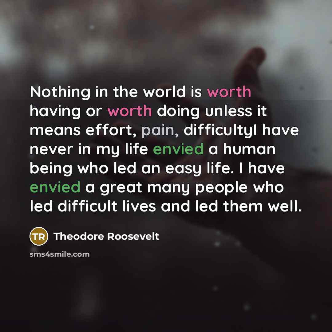 “Nothing in the world is worth having or worth doing unless it means effort, pain, difficultyI have never in my life envied a human being who led an easy life. I have envied a great many people who led difficult lives and led them well.” quote by Theodore Roosevelt