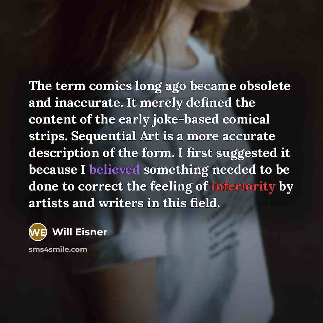 “The term comics long ago became obsolete and inaccurate. It merely defined the content of the early joke-based comical strips. Sequential Art is a more accurate description of the form. I first suggested it because I believed something needed to be done to correct the feeling of inferiority by…” quote by Will Eisner