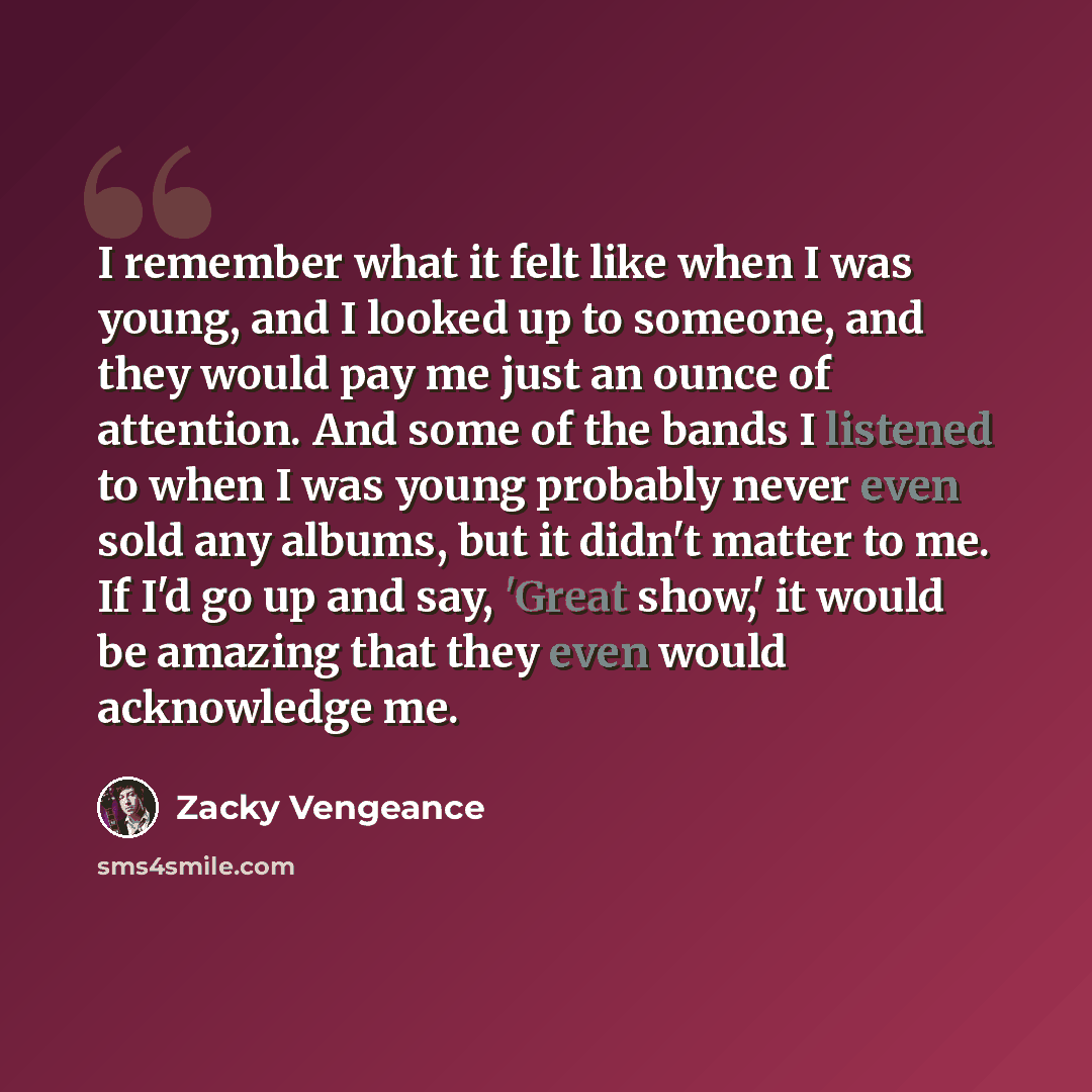 “I remember what it felt like when I was young, and I looked up to someone, and they would pay me just an ounce of attention. And some of the bands I listened to when I was young probably never even sold any albums, but it didn't matter to me. If I'd go up and say, 'Great show,' it would be amazing…” quote by Zacky Vengeance